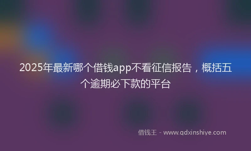 2025年最新哪个借钱app不看征信报告，概括五个逾期必下款的平台