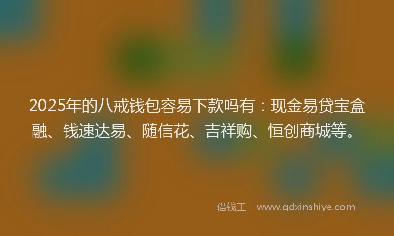 2025年的八戒钱包容易下款吗有：现金易贷宝盒融、钱速达易、随信花、吉祥购、恒创商城等。