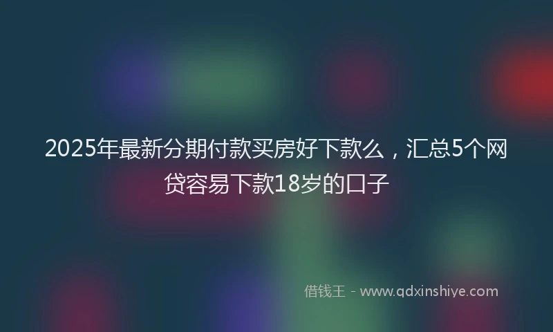 2025年最新分期付款买房好下款么，汇总5个网贷容易下款18岁的口子