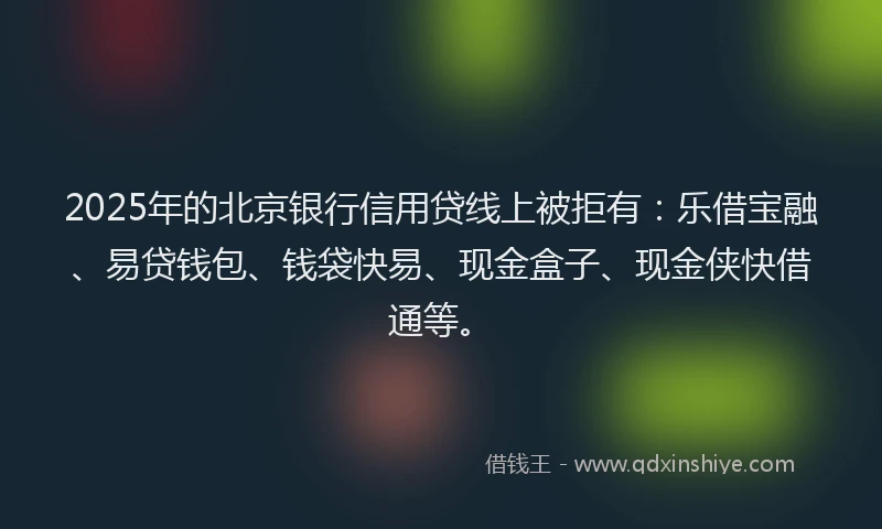 2025年的北京银行信用贷线上被拒有：乐借宝融、易贷钱包、钱袋快易、现金盒子、现金侠快借通等。