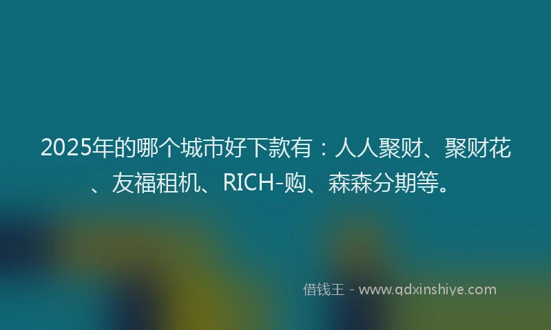 2025年的哪个城市好下款有：人人聚财、聚财花、友福租机、RICH-购、森森分期等。