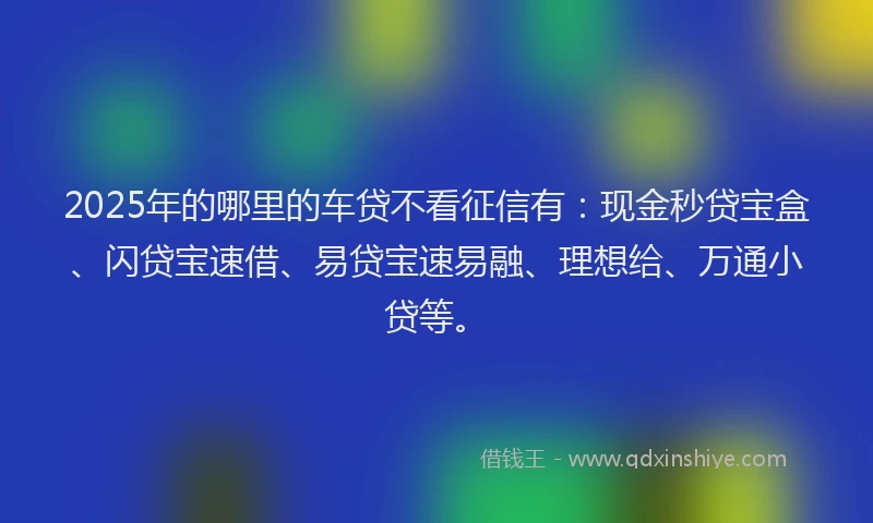 2025年的哪里的车贷不看征信有：现金秒贷宝盒、闪贷宝速借、易贷宝速易融、理想给、万通小贷等。