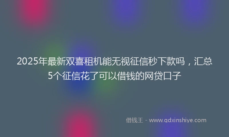 2025年最新双喜租机能无视征信秒下款吗，汇总5个征信花了可以借钱的网贷口子