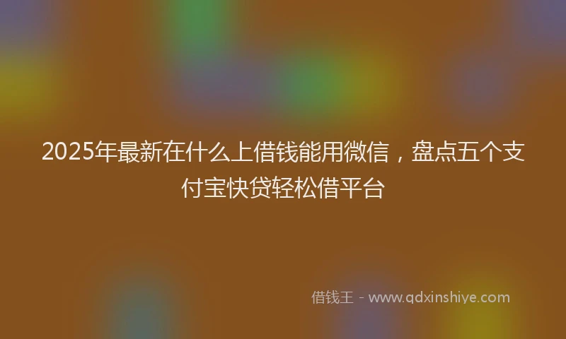 2025年最新在什么上借钱能用微信，盘点五个支付宝快贷轻松借平台