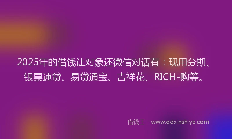 2025年的借钱让对象还微信对话有：现用分期、银票速贷、易贷通宝、吉祥花、RICH-购等。