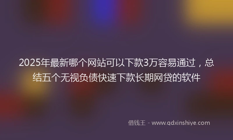 2025年最新哪个网站可以下款3万容易通过，总结五个无视负债快速下款长期网贷的软件