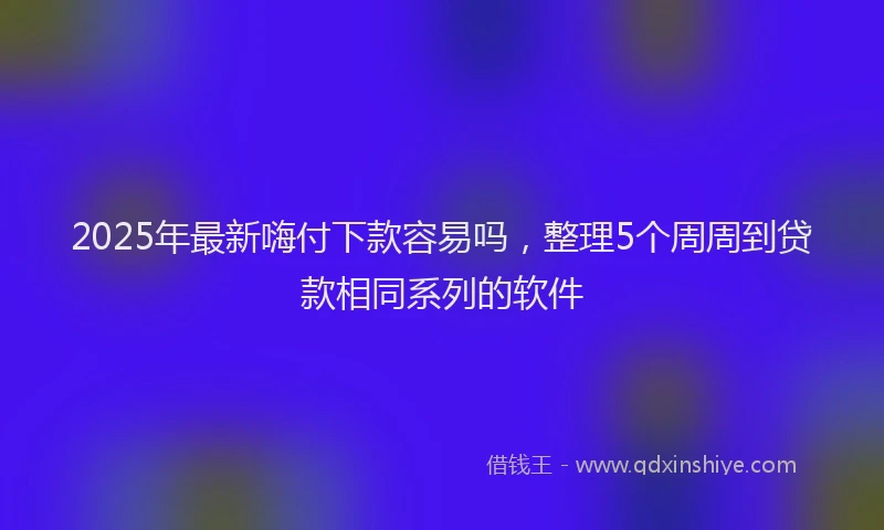 2025年最新嗨付下款容易吗，整理5个周周到贷款相同系列的软件