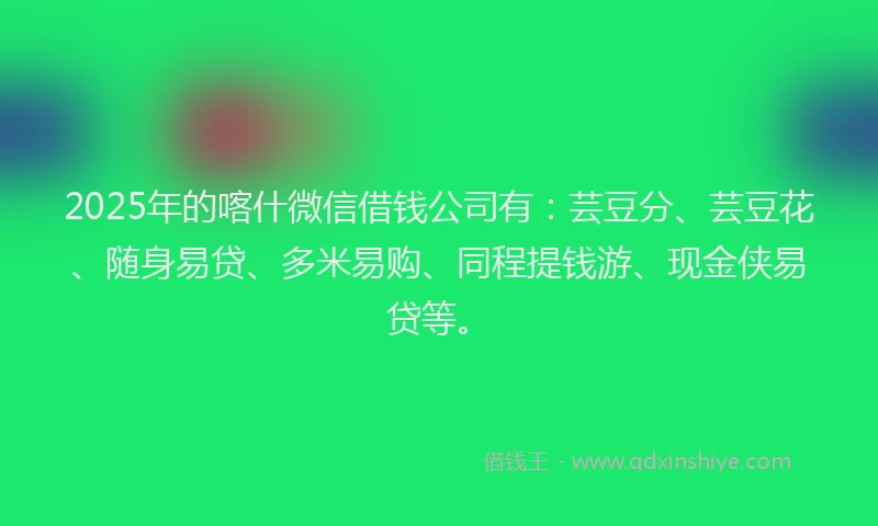 2025年的喀什微信借钱公司有：芸豆分、芸豆花、随身易贷、多米易购、同程提钱游、现金侠易贷等。