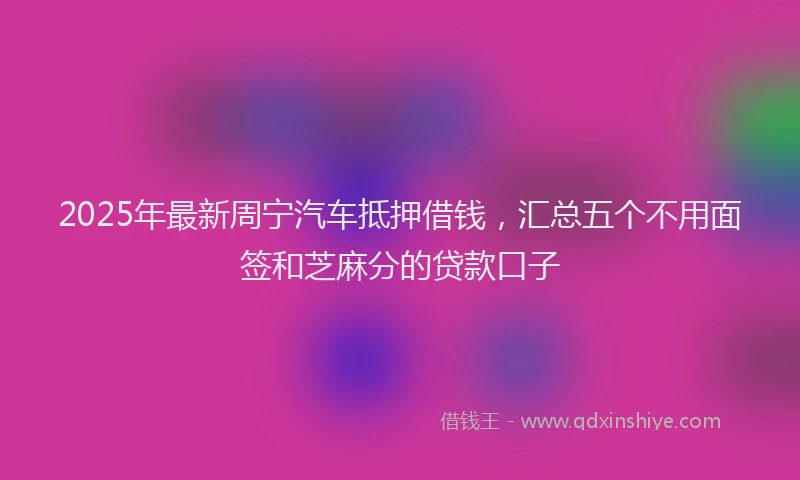 2025年最新周宁汽车抵押借钱，汇总五个不用面签和芝麻分的贷款口子