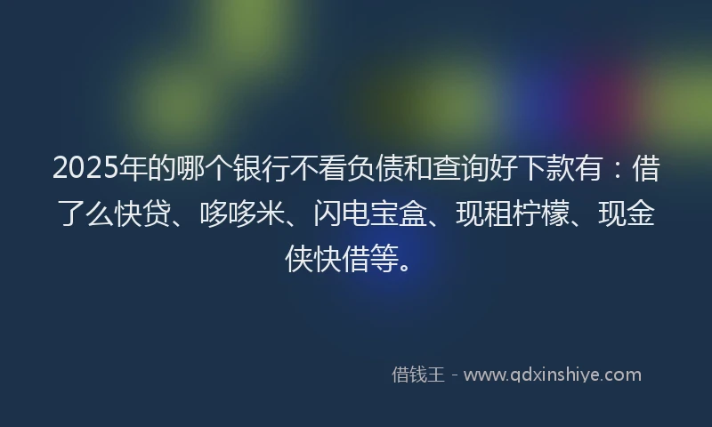 2025年的哪个银行不看负债和查询好下款有：借了么快贷、哆哆米、闪电宝盒、现租柠檬、现金侠快借等。