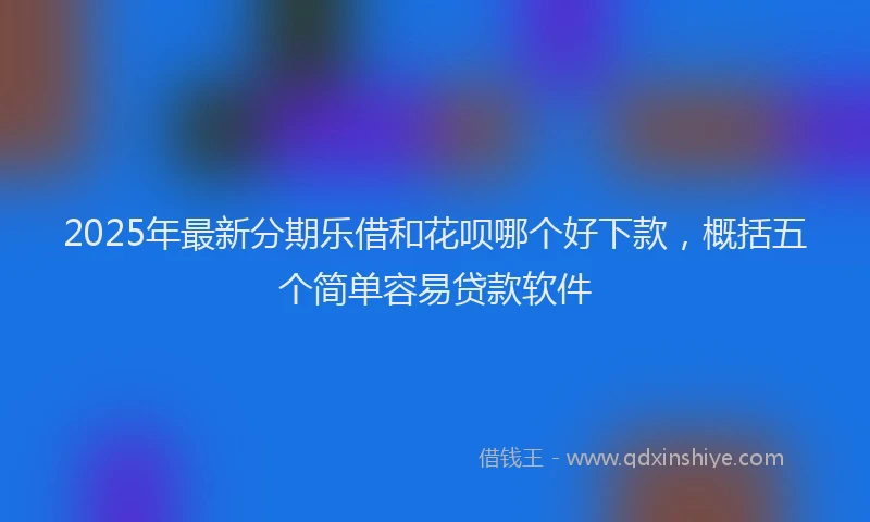 2025年最新分期乐借和花呗哪个好下款，概括五个简单容易贷款软件