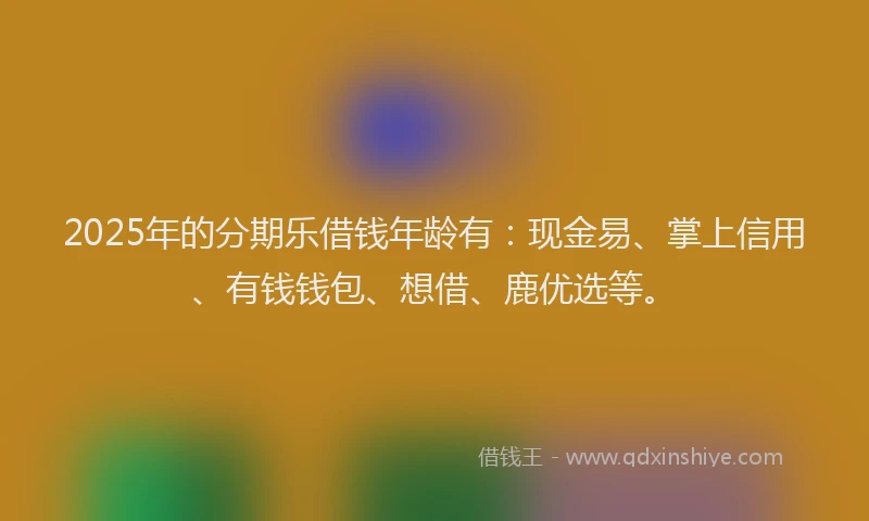 2025年的分期乐借钱年龄有：现金易、掌上信用、有钱钱包、想借、鹿优选等。