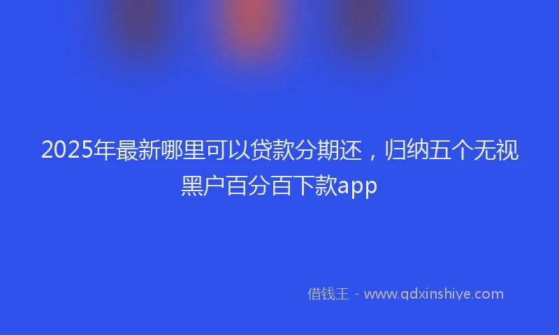 2025年最新哪里可以贷款分期还，归纳五个无视黑户百分百下款app