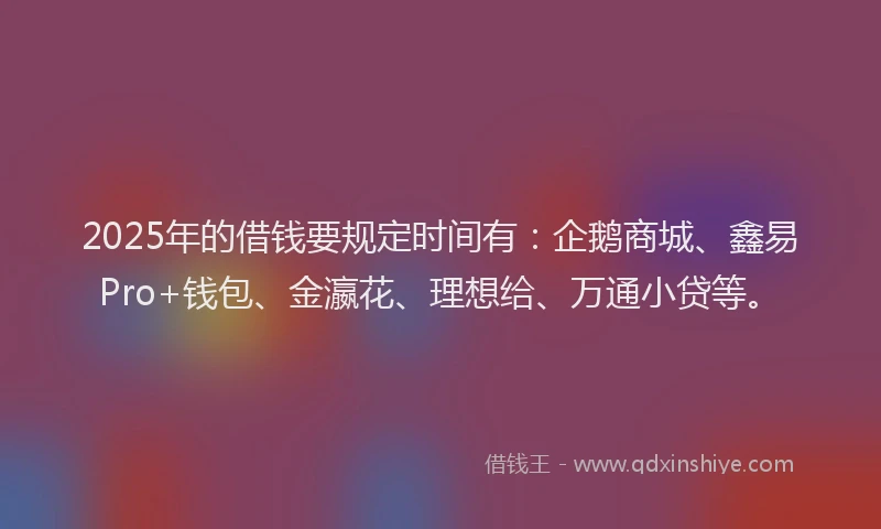 2025年的借钱要规定时间有：企鹅商城、鑫易Pro+钱包、金瀛花、理想给、万通小贷等。