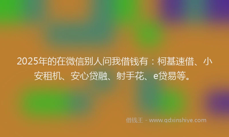 2025年的在微信别人问我借钱有：柯基速借、小安租机、安心贷融、射手花、e贷易等。