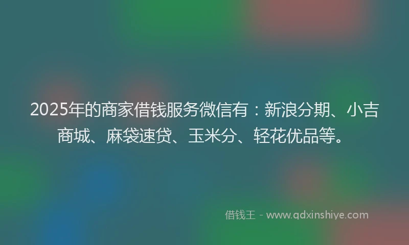 2025年的商家借钱服务微信有：新浪分期、小吉商城、麻袋速贷、玉米分、轻花优品等。