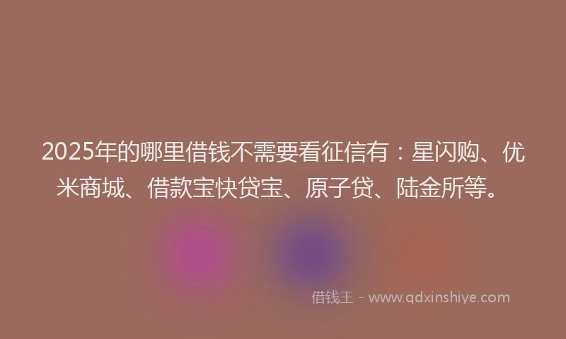 2025年的哪里借钱不需要看征信有：星闪购、优米商城、借款宝快贷宝、原子贷、陆金所等。