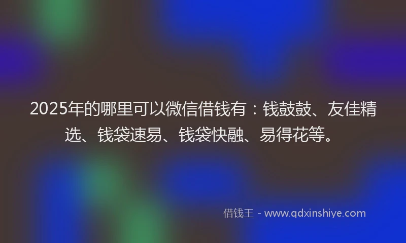 2025年的哪里可以微信借钱有：钱鼓鼓、友佳精选、钱袋速易、钱袋快融、易得花等。