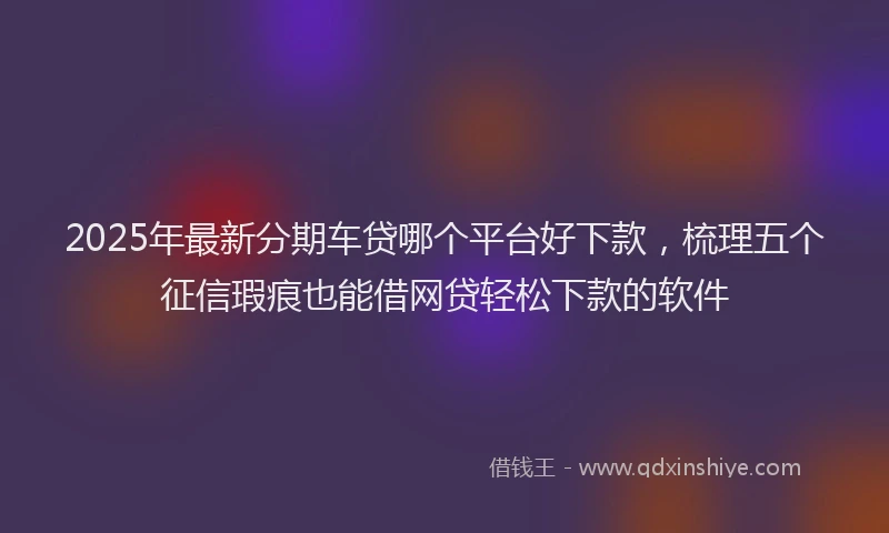 2025年最新分期车贷哪个平台好下款，梳理五个征信瑕疵也能借网贷轻松下款的软件