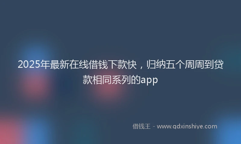 2025年最新在线借钱下款快，归纳五个周周到贷款相同系列的app