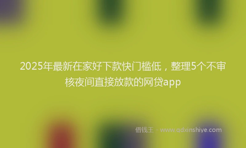 2025年最新在家好下款快门槛低，整理5个不审核夜间直接放款的网贷app