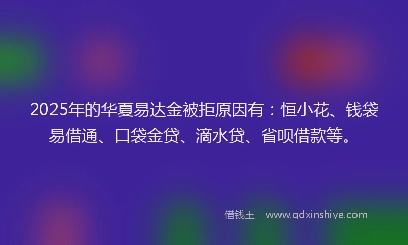 2025年的华夏易达金被拒原因有：恒小花、钱袋易借通、口袋金贷、滴水贷、省呗借款等。