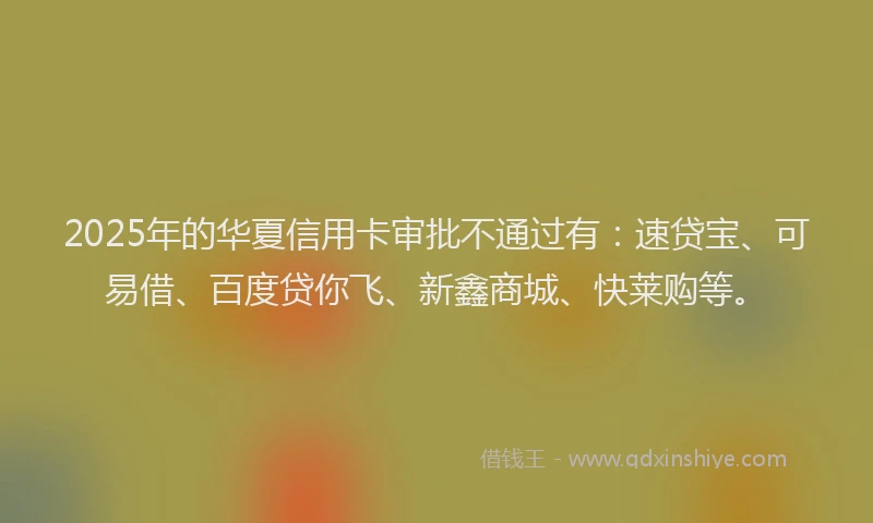 2025年的华夏信用卡审批不通过有：速贷宝、可易借、百度贷你飞、新鑫商城、快莱购等。