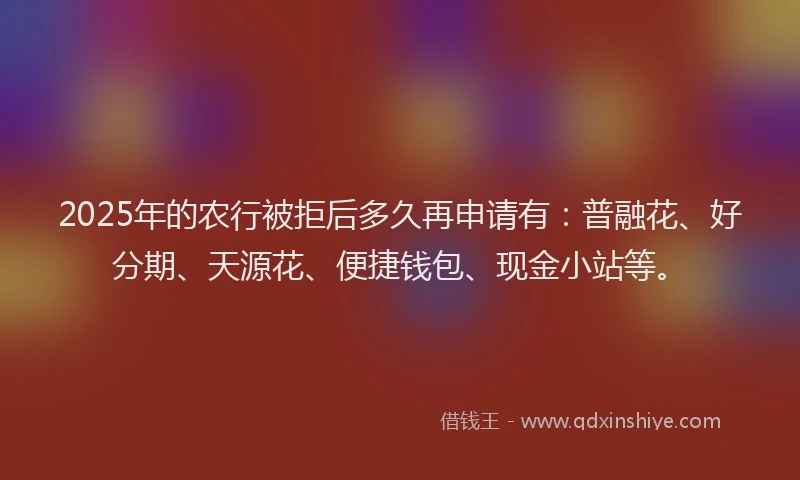 2025年的农行被拒后多久再申请有：普融花、好分期、天源花、便捷钱包、现金小站等。