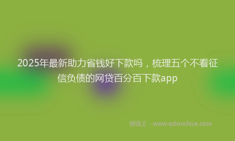 2025年最新助力省钱好下款吗，梳理五个不看征信负债的网贷百分百下款app