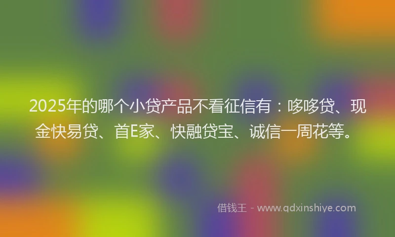 2025年的哪个小贷产品不看征信有：哆哆贷、现金快易贷、首E家、快融贷宝、诚信一周花等。