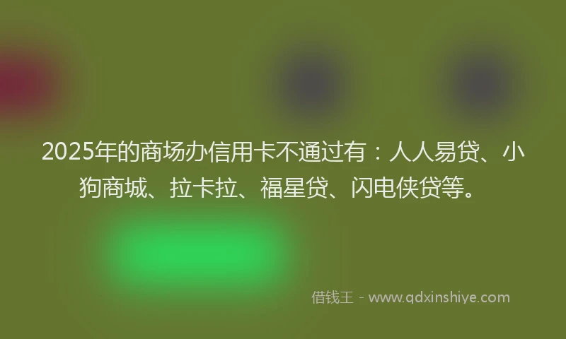 2025年的商场办信用卡不通过有：人人易贷、小狗商城、拉卡拉、福星贷、闪电侠贷等。