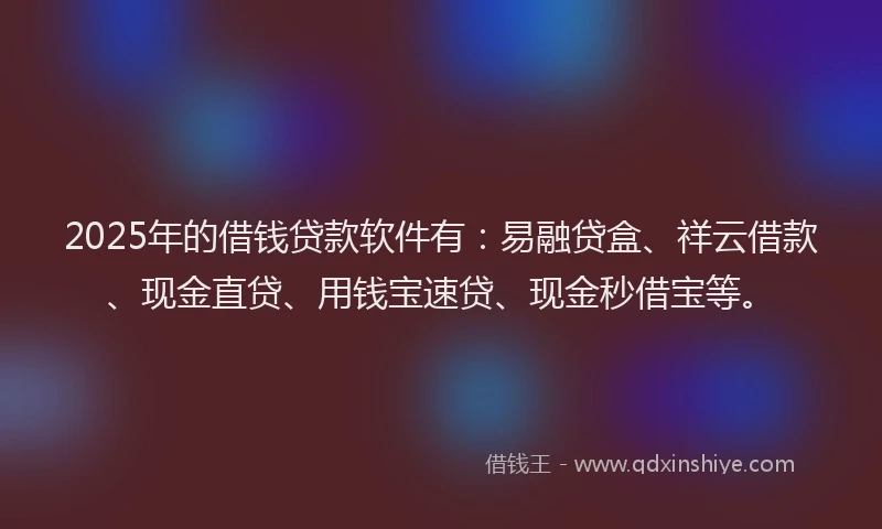 2025年的借钱贷款软件有：易融贷盒、祥云借款、现金直贷、用钱宝速贷、现金秒借宝等。