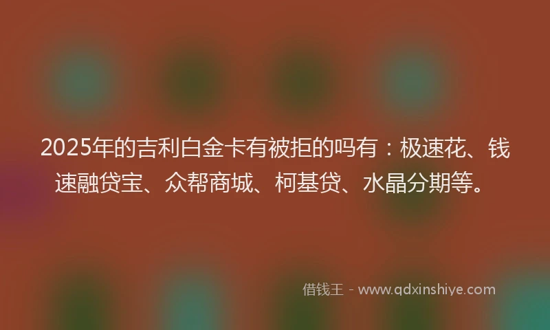 2025年的吉利白金卡有被拒的吗有：极速花、钱速融贷宝、众帮商城、柯基贷、水晶分期等。