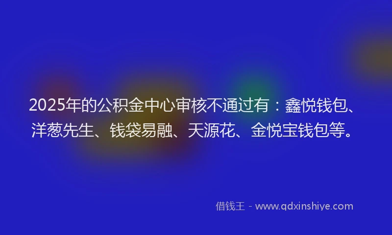 2025年的公积金中心审核不通过有：鑫悦钱包、洋葱先生、钱袋易融、天源花、金悦宝钱包等。