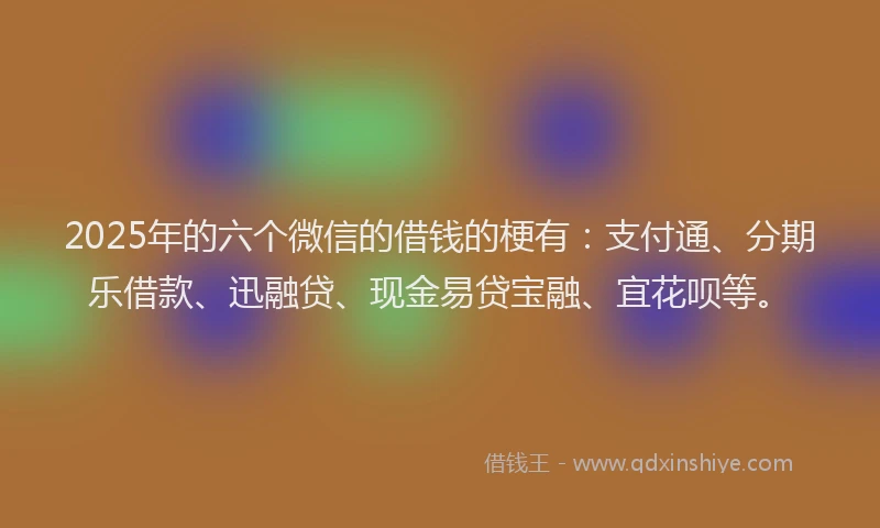 2025年的六个微信的借钱的梗有：支付通、分期乐借款、迅融贷、现金易贷宝融、宜花呗等。