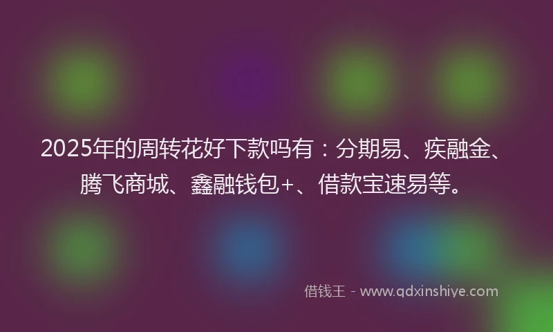 2025年的周转花好下款吗有：分期易、疾融金、腾飞商城、鑫融钱包+、借款宝速易等。
