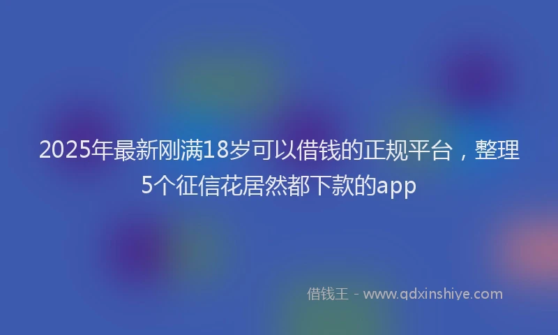 2025年最新刚满18岁可以借钱的正规平台，整理5个征信花居然都下款的app