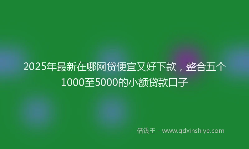 2025年最新在哪网贷便宜又好下款，整合五个1000至5000的小额贷款口子