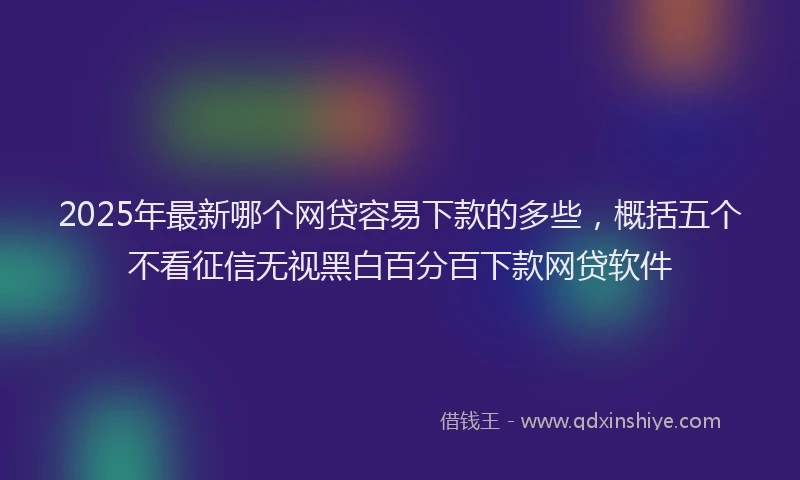 2025年最新哪个网贷容易下款的多些，概括五个不看征信无视黑白百分百下款网贷软件