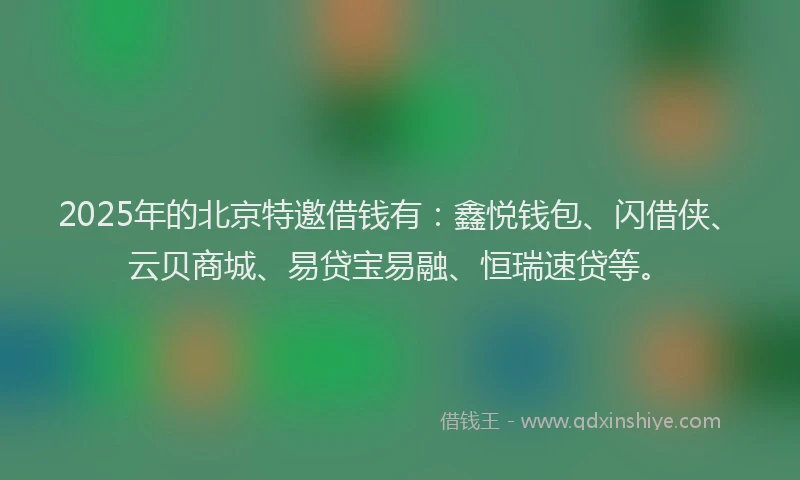 2025年的北京特邀借钱有：鑫悦钱包、闪借侠、云贝商城、易贷宝易融、恒瑞速贷等。