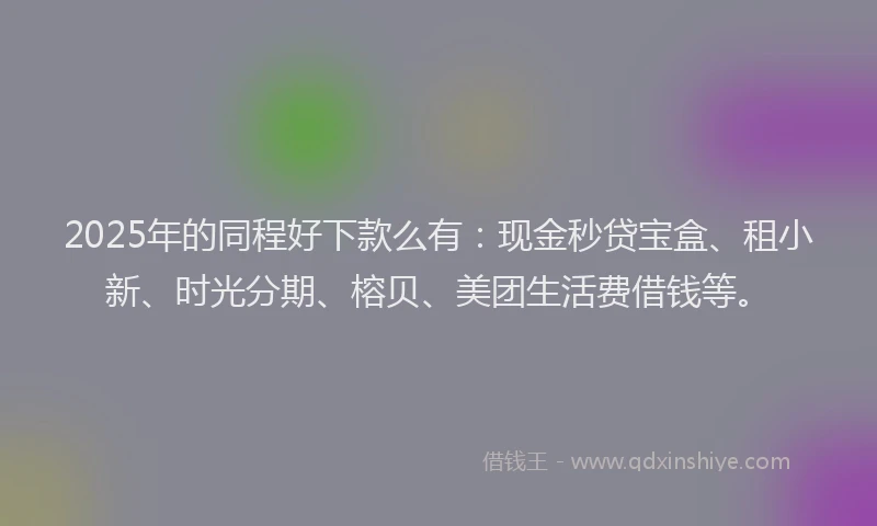 2025年的同程好下款么有：现金秒贷宝盒、租小新、时光分期、榕贝、美团生活费借钱等。