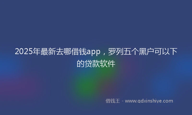 2025年最新去哪借钱app，罗列五个黑户可以下的贷款软件