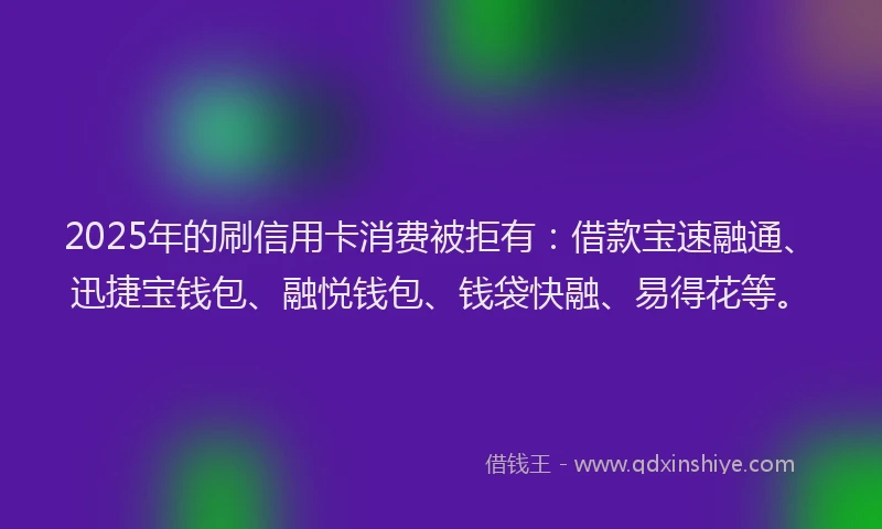 2025年的刷信用卡消费被拒有：借款宝速融通、迅捷宝钱包、融悦钱包、钱袋快融、易得花等。