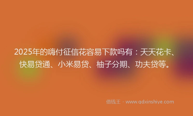 2025年的嗨付征信花容易下款吗有：天天花卡、快易贷通、小米易贷、柚子分期、功夫贷等。