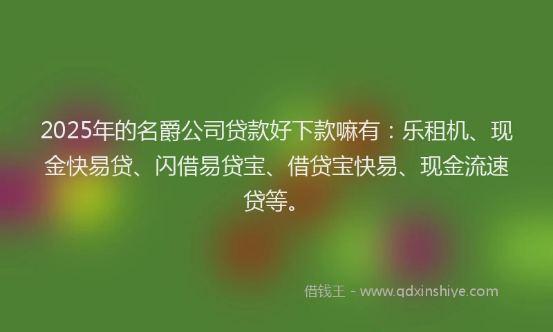 2025年的名爵公司贷款好下款嘛有：乐租机、现金快易贷、闪借易贷宝、借贷宝快易、现金流速贷等。