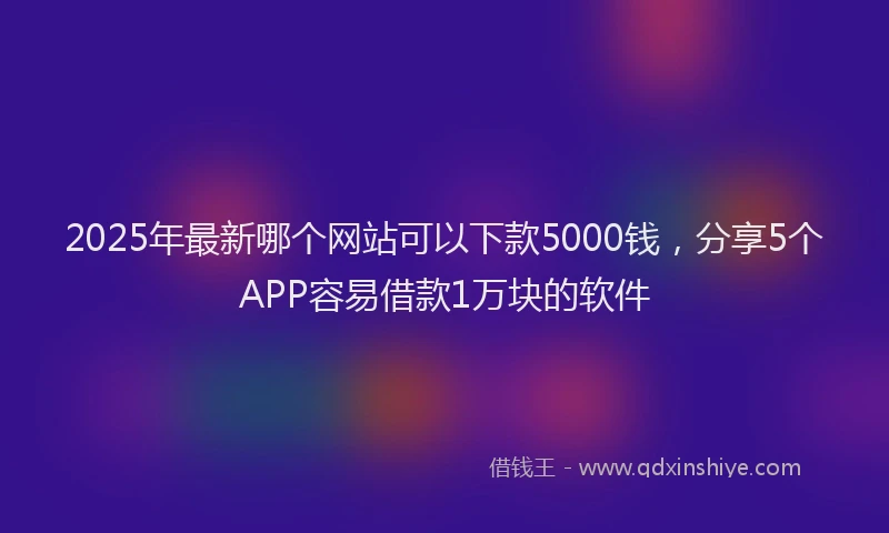 2025年最新哪个网站可以下款5000钱，分享5个APP容易借款1万块的软件