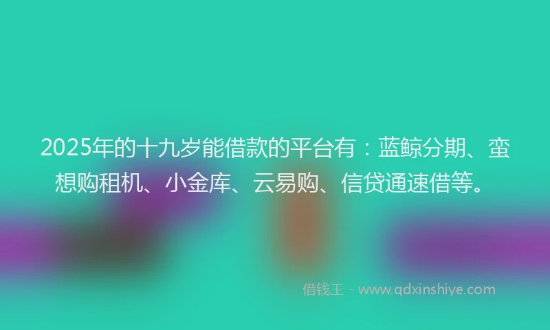 2025年的十九岁能借款的平台有：蓝鲸分期、蛮想购租机、小金库、云易购、信贷通速借等。