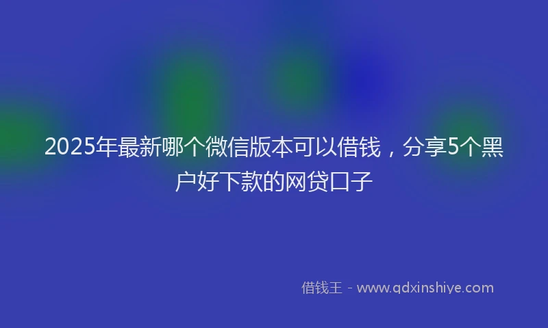 2025年最新哪个微信版本可以借钱，分享5个黑户好下款的网贷口子
