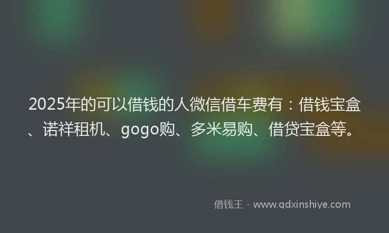 2025年的可以借钱的人微信借车费有：借钱宝盒、诺祥租机、gogo购、多米易购、借贷宝盒等。
