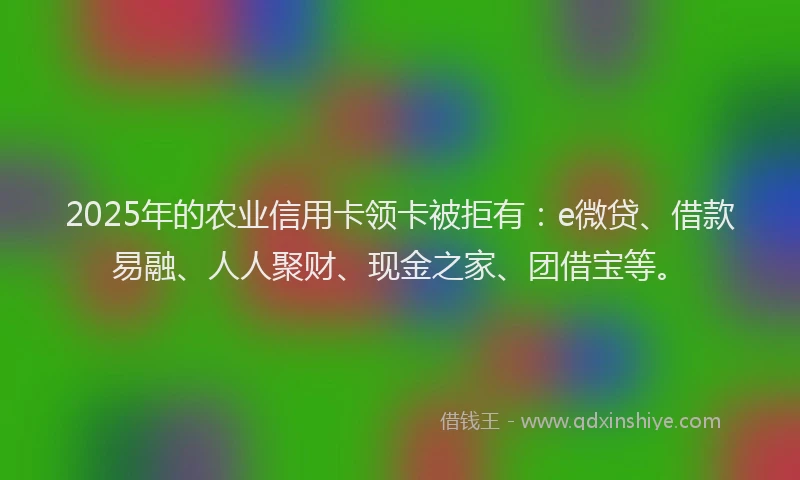 2025年的农业信用卡领卡被拒有：e微贷、借款易融、人人聚财、现金之家、团借宝等。